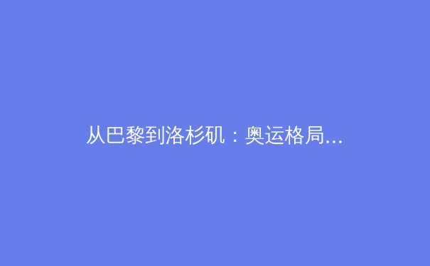 从巴黎到洛杉矶：奥运格局剧变背后的体育政治与经济博弈 - 2