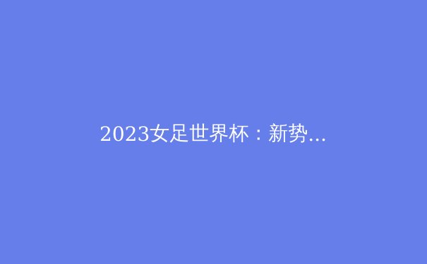2023女足世界杯：新势力崛起与冠军悬念
