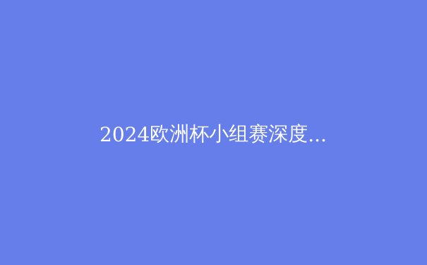 2024欧洲杯小组赛深度解析：战术革新、黑马崛起与冠军之路