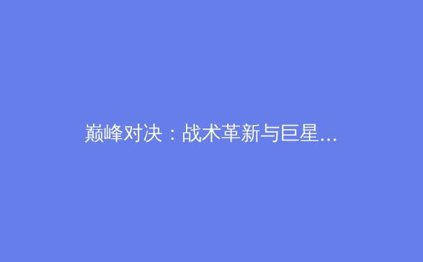 巅峰对决：战术革新与巨星意志如何重塑现代体育竞技格局 - 3